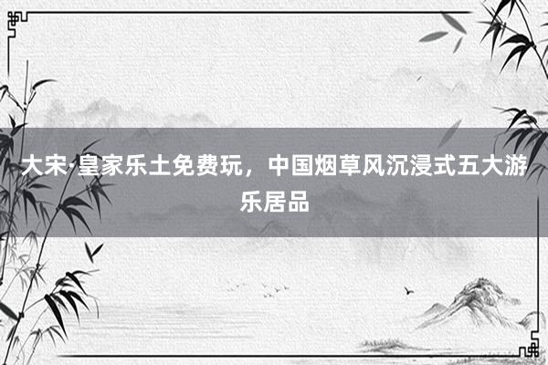 大宋·皇家乐土免费玩，中国烟草风沉浸式五大游乐居品